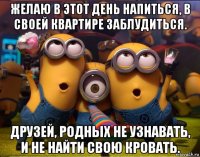 желаю в этот день напиться, в своей квартире заблудиться. друзей, родных не узнавать, и не найти свою кровать.