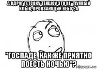 а вдруг гетсоку теншоу это не "лунный клык, пронзающий небо", а "госпаде, как же приятно поесть ночью"?