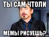 ты сам чтоли мемы рисуешь?