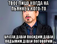 твое лицо когда на пьянке у кого-то братан,давай посидим,давай подымим,давай поговорим