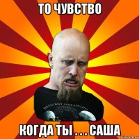 то чувство когда ты . . . саша