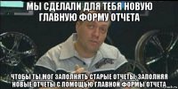 мы сделали для тебя новую главную форму отчета чтобы ты мог заполнять старые отчеты, заполняя новые отчеты с помощью главной формы отчета