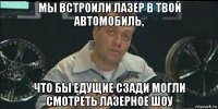 мы встроили лазер в твой автомобиль, что бы едущие сзади могли смотреть лазерное шоу