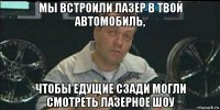 мы встроили лазер в твой автомобиль, чтобы едущие сзади могли смотреть лазерное шоу