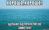 хорошо, хорошо! целый год пролетит не заметно!