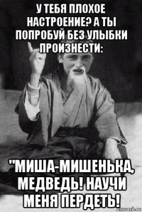 у тебя плохое настроение? а ты попробуй без улыбки произнести: "миша-мишенька, медведь! научи меня пердеть!