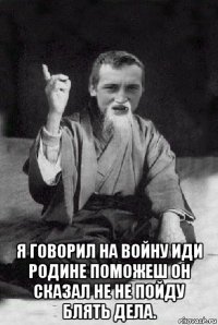  я говорил на войну иди родине поможеш он сказал не не пойду блять дела.