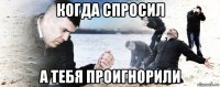 когда спросил а тебя проигнорили