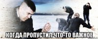  когда пропустил что-то важное