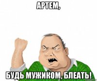 артем, будь мужиком, блеать!