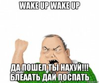 wake up wake up да пошел ты нахуй!!! блеаать дай поспать