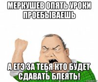 меркушев опять уроки проебываешь а егэ за тебя кто будет сдавать блеять!