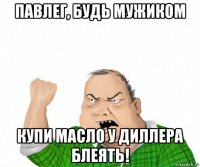 павлег, будь мужиком купи масло у диллера блеять!