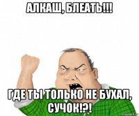 алкаш, блеать!!! где ты только не бухал, сучок!?!