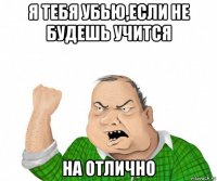 я тебя убью,если не будешь учится на отлично