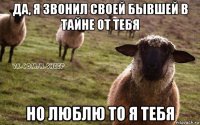 да, я звонил своей бывшей в тайне от тебя но люблю то я тебя