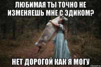 любимая ты точно не изменяешь мне с эдиком? нет дорогой как я могу