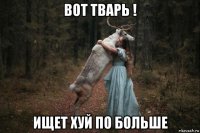 вот тварь ! ищет хуй по больше