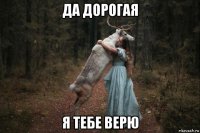 да дорогая я тебе верю