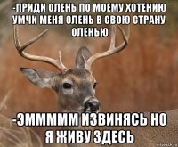 -приди олень по моему хотению умчи меня олень в свою страну оленью -эммммм извинясь но я живу здесь