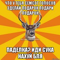 что у тебя семсот голосов зделай подарок подари подарок паделка? иди сука нахуй бля