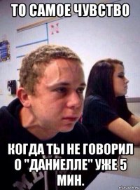 то самое чувство когда ты не говорил о "даниелле" уже 5 мин.