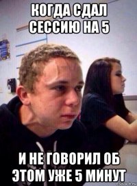 когда сдал сессию на 5 и не говорил об этом уже 5 минут