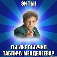 эй ты! ты уже выучил табличу менделеева?