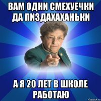 вам одни смехуечки да пиздахаханьки а я 20 лет в школе работаю