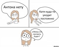 Антона нету Катя куда-то уходит постоянно а Мемы кто смотреть будет?