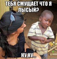 тебя смущает что я лысый? ну,ну...