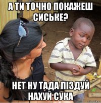 а ти точно покажеш сиське? нет ну тада піздуй нахуй сука