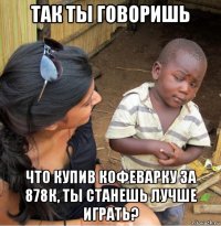 так ты говоришь что купив кофеварку за 878к, ты станешь лучше играть?