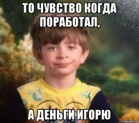 то чувство когда поработал, а деньги игорю