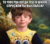 то чувства когда тебе в школе спросили ты выспался? 