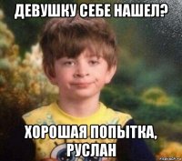 девушку себе нашел? хорошая попытка, руслан