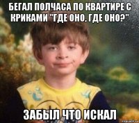 бегал полчаса по квартире с криками "где оно, где оно?" забыл что искал