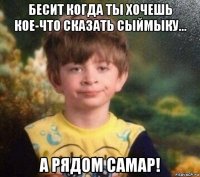 бесит когда ты хочешь кое-что сказать сыймыку... а рядом самар!