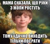 мама сказала, що руки з жопи ростуть тому удачно виходить тільки посрати