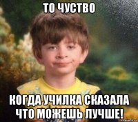 то чуство когда училка сказала что можешь лучше!