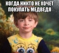 когда никто не хочет покупать медведя 