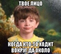 твое лицо когда кто-то ходит вокруг да около