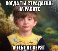 когда ты страдаешь на работе а тебе не верят