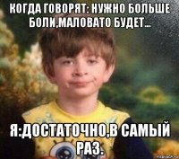 когда говорят: нужно больше боли,маловато будет... я:достаточно,в самый раз.