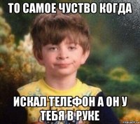 то самое чуство когда искал телефон а он у тебя в руке