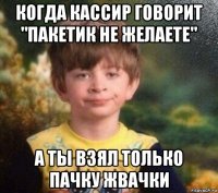 когда кассир говорит "пакетик не желаете" а ты взял только пачку жвачки