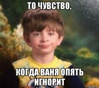 то чувство, когда ваня опять игнорит