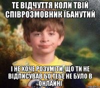 те відчуття коли твій співрозмовник їбанутий і не хоче розуміти, що ти не відписував бо тебе не було в онлайні