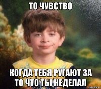 то чувство когда тебя ругают за то что ты неделал