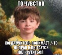 то чувство когда учитель понимает , что не прав и пытается выкрутиться